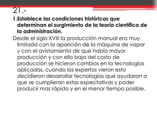 21.-1.Establece las condiciones históricas que determinan el surgimiento de la teoría científica de la administración.Desde el siglo XVIII la producción manual era muy limitada con la aparición de la máquina de vapor y con el avistamiento de que había mayor producción y con ello baja del costo de producción se hicieron cambios en la tecnologías aplicadas, cuando los expertos vieron esto decidieron desarrollar tecnologías que ayudaran a que se cumplieran estas expectativas y poder producir mas rápido y en el menor tiempo posible.