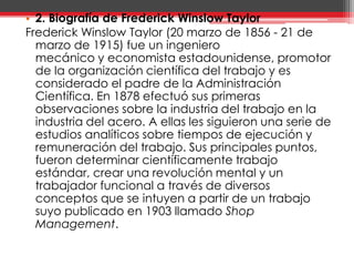 2. Biografía de Frederick Winslow TaylorFrederick Winslow Taylor (20 marzo de 1856 - 21 de marzo de 1915) fue un ingeniero             mecánico y economista estadounidense, promotor de la organización científica del trabajo y es considerado el padre de la Administración Científica. En 1878 efectuó sus primeras observaciones sobre la industria del trabajo en la industria del acero. A ellas les siguieron una serie de estudios analíticos sobre tiempos de ejecución y remuneración del trabajo. Sus principales puntos, fueron determinar científicamente trabajo estándar, crear una revolución mental y un trabajador funcional a través de diversos conceptos que se intuyen a partir de un trabajo suyo publicado en 1903 llamado Shop Management.