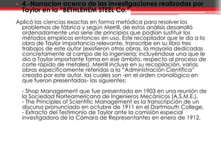 4.-Narracion acerca de las investigaciones realizadas por Taylor en la “BETHLEHEM STEEL Co.”Aplicó las ciencias exactas en forma metódica para resolver los problemas de fábrica y según Merrill, de estos análisis desarrolló ordenadamente una serie de principios que podían sustituir los métodos empíricos entonces en uso. Este recopilador que le da a la obra de Taylor importancia relevante, transcribe en su libro tres trabajos de este autor (existieron otras obras, la mayoría dedicadas concretamente al campo de la ingeniería; incluyéndose una que le dio a Taylor importante fama en ese ámbito, respecto al proceso de corte rápido de metales). Merrill incluye en su recopilación, varias obras específicamente referidas a la “Administración Científica” creada por este autor, las cuales son -en el orden cronológico en que fueron presentadas- las siguientes:- Shop Management que fue presentada en 1903 en una reunión de la Sociedad Norteamericana de Ingenieros Mecánicos (A.S.M.E.). - ThePrinciples of Scientific Management es la transcripción de un discurso pronunciado en octubre de 1911 en el DartmouthCollege.- Extracto del Testimonio de Taylor ante la comisión especial investigadora de la Cámara de Representantes en enero de 1912.