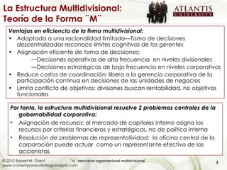 Ventajas en eficiencia de la firma multidivisional: Adaptada a una racionalidad limitada —Toma de decisiones descentralizadas reconoce límites cognitivos de los gerentes Asignación eficiente de toma de decisiones: — Decisiones operativas de alta frecuencia  en niveles divisionales — Decisiones estratégicas de baja frecuencia en niveles corporativos Reduce costos de coordinación: libera a la gerencia corporativa de la participación continua en decisiones de las unidades de negocios Limita conflicto de objetivos: divisiones buscan rentabilidad, no objetivos funcionales Por tanto, la estructura multidivisional resuelve 2 problemas centrales de la gobernabilidad corporativa:  Asignación de recursos: el mercado de capitales interno asigna los recursos por criterios financieros y estratégicos, no de política interna Resolución de problemas de representatividad:  la oficina central de la corporación puede actuar  como un representante efectivo de los accionistas La Estructura Multidivisional: Teoría de la Forma ¨M¨ 3 © 2010 Robert M. Grant ¨M¨  estructura organizacional multidivisional  www.contemporarystrategyanalysis.com 