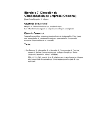 Ejercicio 7: Dirección de
Compensación de Empresa (Opcional)
Duración de Ejercicio: 10 Minutos

Objetivos de Ejercicio
Después de completar este ejercicio, usted será capaz:
Los · Muestran la descripción de compensación total para un empleado.

Ejemplo Comercial
Sus empleados reciben pagas extra usando ajustes de compensación. Usted puede
usar la descripción de compensación total para poner todos los elementos de
remuneración en una lista de un empleado.

Tarea:

1. En el sistema de información de la Dirección de Compensación de Empresa,
     muestre la declaración de compensación total para el empleado Sharon
     Armstrong (personal el número 54099300).
     Elija el 01/01/2002 como la fecha de principio para el período de selección y un
     año (o un período determinado por el instructor) como el período de vista
     anticipada.
 