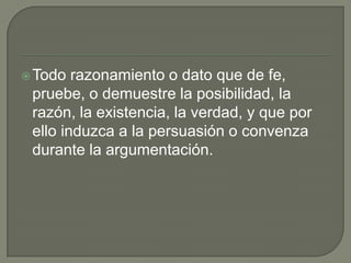  Todo  razonamiento o dato que de fe,
 pruebe, o demuestre la posibilidad, la
 razón, la existencia, la verdad, y que por
 ello induzca a la persuasión o convenza
 durante la argumentación.
 