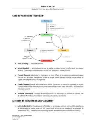 Android de la A a la Z
                                       Unidad 4 “Panorama general de funcionamiento”



Ciclo de vida de una “Actividad”




          Inicio (Starting): La actividad comienza.

          Activo (Running): La Actividad está encima de la pila, es visible, tiene el foco (recibe la entrada del
           usuario). Cuando otra Actividad pase a estar activa, ésta pasará a estar pausada.

          Pausado (Paused): La Actividad es visible pero no tiene el foco. Se alcanza este estado cuando pasa
           a activa otra Actividad transparente o que no ocupa toda la pantalla. Cuando una Actividad es
           tapada por completo pasa a estar parada.

          Parado (Stopped): Cuando la Actividad no es visible. Permanece en memoria reteniendo su estado.
           Cuando una actividad entra en parada puede ser bueno que salve todos sus datos y el estado de la
           Interfaz de usuario.

          Destruido (Destroyed): Cuando la Actividad termina, o es matada por el runtime de Android. Sale
           de la Pila de Actividades. Necesita ser reiniciada para volver a estar activa.


Métodos de transición en una “Actividad”

          onCreate(Bundle): Se invoca cuando la Actividad se arranca por primera vez. Se utiliza para tareas
           de inicialización a realizar una sola vez, como crear la interfaz de usuario de la Actividad. Su
           parámetro es NULL o información de estado guardada previamente por onSaveInstanceState().

                                                                                                                7
Elaborado por: J. Ulises González Medina
android.unam@gmail.com
Noviembre 2011
Versión 1.2
 