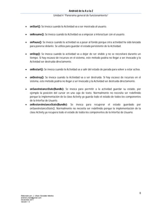 Android de la A a la Z
                                       Unidad 4 “Panorama general de funcionamiento”



          onStart(): Se invoca cuando la Actividad va a ser mostrada al usuario.

          onResume(): Se invoca cuando la Actividad va a empezar a interactuar con el usuario.

          onPause(): Se invoca cuando la actividad va a pasar al fondo porque otra actividad ha sido lanzada
           para ponerse delante. Se utiliza para guardar el estado persistente de la Actividad.

          onStop(): Se invoca cuando la actividad va a dejar de ser visible y no se necesitará durante un
           tiempo. Si hay escasez de recursos en el sistema, este método podría no llegar a ser invocado y la
           Actividad ser destruida directamente.

          onRestart(): Se invoca cuando la Actividad va a salir del estado de parada para volver a estar activa.

          onDestroy(): Se invoca cuando la Actividad va a ser destruida. Si hay escasez de recursos en el
           sistema, este método podría no llegar a ser invocado y la Actividad ser destruida directamente.

          onSaveInstanceState(Bundle): Se invoca para permitir a la actividad guardar su estado, por
           ejemplo la posición del cursor en una caja de texto. Normalmente no necesita ser redefinido
           porque la implementación de la clase Activity ya guarda todo el estado de todos los componentes
           de la Interfaz de Usuario.
          onRestoreInstanceState(Bundle): Se invoca para recuperar el estado guardado por
           onSaveInstanceState(). Normalmente no necesita ser redefinido porque la implementación de la
           clase Activity ya recupera todo el estado de todos los componentes de la Interfaz de Usuario.




                                                                                                                8
Elaborado por: J. Ulises González Medina
android.unam@gmail.com
Noviembre 2011
Versión 1.2
 