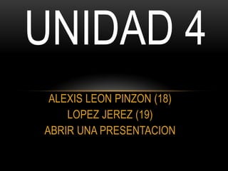 UNIDAD 4
 ALEXIS LEON PINZON (18)
    LOPEZ JEREZ (19)
ABRIR UNA PRESENTACION
 