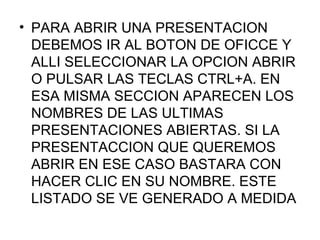 • PARA ABRIR UNA PRESENTACION
  DEBEMOS IR AL BOTON DE OFICCE Y
  ALLI SELECCIONAR LA OPCION ABRIR
  O PULSAR LAS TECLAS CTRL+A. EN
  ESA MISMA SECCION APARECEN LOS
  NOMBRES DE LAS ULTIMAS
  PRESENTACIONES ABIERTAS. SI LA
  PRESENTACCION QUE QUEREMOS
  ABRIR EN ESE CASO BASTARA CON
  HACER CLIC EN SU NOMBRE. ESTE
  LISTADO SE VE GENERADO A MEDIDA
 