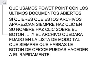 QUE USAMOS POWET POINT CON LOS
ULTIMOS DOCUMENTOS ABIERTOS.
SI QUIERES QUE ESTOS ARCHIVOS
APAREZCAN SIEMPRE HAZ CLIC EN
SU NOMBRE HAZ CLIC SOBRE EL
BOTON …..Y EL ARCHIVO QUEDARA
FIJADO EN LA LISTA DE MODO TAL
QUE SIEMPRE QUE HABRAS LE
BOTON DE OFICCE PUEDAS HACEDER
A EL RAPIDAMENTE.
 