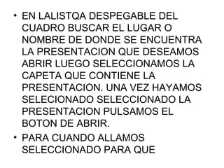 • EN LALISTQA DESPEGABLE DEL
  CUADRO BUSCAR EL LUGAR O
  NOMBRE DE DONDE SE ENCUENTRA
  LA PRESENTACION QUE DESEAMOS
  ABRIR LUEGO SELECCIONAMOS LA
  CAPETA QUE CONTIENE LA
  PRESENTACION. UNA VEZ HAYAMOS
  SELECIONADO SELECCIONADO LA
  PRESENTACION PULSAMOS EL
  BOTON DE ABRIR.
• PARA CUANDO ALLAMOS
  SELECCIONADO PARA QUE
 