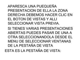 APARESCA UNA PUEQUEÑA
 PRESENTACION DE ELLA LA ZONA
 DERECHA DEBEMOS HACER CLIC EN
 EL BOTON DE VISTAS Y ALLI
 SELECCIONAR VISTA PREVIA.
 SI TIENES VARIAS PRESENTACIONES
 ABIERTAS PUEDES PASAR DE UNA A
 OTRA SELECCIONANDOLA DESDE EL
 MENU DE SELECCIONAR VENTANAS
 DE LA PESTAÑA DE VISTA
ESTA ES LA PESTAÑA DE VISTA:
 