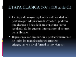 ETAPA CLÁSICA (507 a 338 a. de C.)

 La etapa de mayor esplendor cultural dado el
  poderío que adquirieron las “polys”, poderío
  que decayó a fines de la misma etapa como
  resultado de las guerras internas por el control
  de la Helade.
 Representa la culminación y perfeccionamiento
  de todas las manifestaciones artísticas
  griegas, tanto a nivel formal como técnico.
 