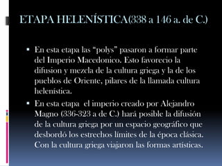 ETAPA HELENÍSTICA(338 a 146 a. de C.)

  En esta etapa las “polys” pasaron a formar parte
   del Imperio Macedonico. Esto favorecio la
   difusion y mezcla de la cultura griega y la de los
   pueblos de Oriente, pilares de la llamada cultura
   helenística.
  En esta etapa el imperio creado por Alejandro
   Magno (336-323 a de C.) hará posible la difusión
   de la cultura griega por un espacio geográfico que
   desbordó los estrechos límites de la época clásica.
   Con la cultura griega viajaron las formas artísticas.
 