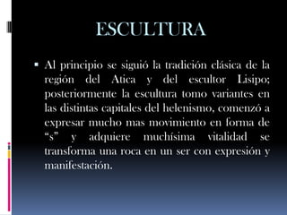 ESCULTURA
 Al principio se siguió la tradición clásica de la
  región del Atica y del escultor Lisipo;
  posteriormente la escultura tomo variantes en
  las distintas capitales del helenismo, comenzó a
  expresar mucho mas movimiento en forma de
  “s” y adquiere muchísima vitalidad se
  transforma una roca en un ser con expresión y
  manifestación.
 