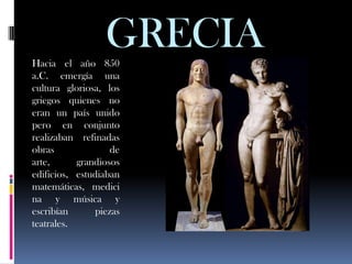 Hacia el año 850
                 GRECIA
a.C. emergía una
cultura gloriosa, los
griegos quienes no
eran un país unido
pero en conjunto
realizaban refinadas
obras              de
arte,      grandiosos
edificios, estudiaban
matemáticas, medici
na y música y
escribían      piezas
teatrales.
 