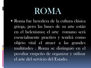 ROMA
 Roma fue heredera de la cultura clásica
 griega, pero las bases de su arte están
 en el helenismo; el arte romano será
 esencialmente practico y tendrá como
 objeto vital el atraer a las grandes
 multitudes . Roma se distinguió en el
 peculiar empeño de organizar y utilizar
 el arte del servicio del Estado.
 