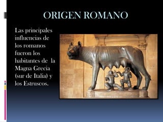 ORIGEN ROMANO
Las principales
influencias de
los romanos
fueron los
habitantes de la
Magna Grecia
(sur de Italia) y
los Estruscos.
 