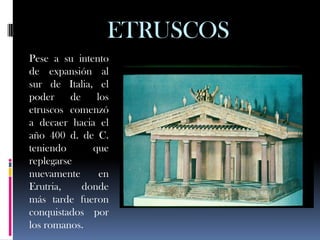ETRUSCOS
Pese a su intento
de expansión al
sur de Italia, el
poder     de    los
etruscos comenzó
a decaer hacia el
año 400 d. de C.
teniendo       que
replegarse
nuevamente       en
Erutria,     donde
más tarde fueron
conquistados por
los romanos.
 