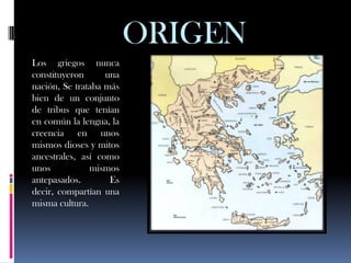 ORIGEN
Los griegos nunca
constituyeron      una
nación, Se trataba más
bien de un conjunto
de tribus que tenían
en común la lengua, la
creencia en unos
mismos dioses y mitos
ancestrales, así como
unos           mismos
antepasados.        Es
decir, compartían una
misma cultura.
 
