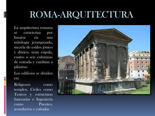 ROMA-ARQUITECTURA
La arquitectura romana
se     caracteriza   por
basarse       en    una
mitología jerarquizada,
mezcla de estilos jónico
y dórico, usan cúpula,
cuatro o seis columnas
de entrada y cambian a
pilastras.
Los edificios se dividen
en:
Religiosos        como
templos, Civiles como
Teatros y estructuras
funerarias e Ingeniería
como           Puentes,
acueductos o calzadas
 