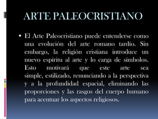 ARTE PALEOCRISTIANO
 El Arte Paleocristiano puede entenderse como
  una evolución del arte romano tardío. Sin
  embargo, la religión cristiana introduce un
  nuevo espíritu al arte y lo carga de símbolos.
  Esto    motivará      que     este     arte sea
  simple, estilizado, renunciando a la perspectiva
  y a la profundidad espacial, eliminando las
  proporciones y las rasgos del cuerpo humano
  para acentuar los aspectos religiosos.
 