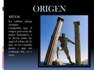 ORIGEN
MITOS
La cultura griega
siempre
compartió que el
origen provenía de
mitos fantásticos y
se decía: mito: he
aquí el relato de lo
que no ha existido
jamás y que sin
embargo fue, es y
será.
 