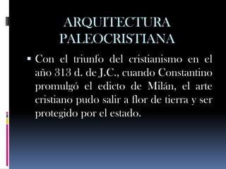 ARQUITECTURA
      PALEOCRISTIANA
 Con el triunfo del cristianismo en el
 año 313 d. de J.C., cuando Constantino
 promulgó el edicto de Milán, el arte
 cristiano pudo salir a flor de tierra y ser
 protegido por el estado.
 
