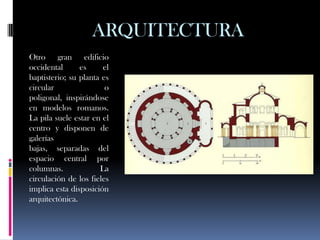 ARQUITECTURA
Otro gran edificio
occidental      es     el
baptisterio; su planta es
circular                o
poligonal, inspirándose
en modelos romanos.
La pila suele estar en el
centro y disponen de
galerías
bajas, separadas del
espacio central por
columnas.             La
circulación de los fieles
implica esta disposición
arquitectónica.
 