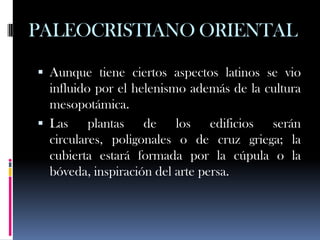 PALEOCRISTIANO ORIENTAL

 Aunque tiene ciertos aspectos latinos se vio
  influido por el helenismo además de la cultura
  mesopotámica.
 Las     plantas de los edificios serán
  circulares, poligonales o de cruz griega; la
  cubierta estará formada por la cúpula o la
  bóveda, inspiración del arte persa.
 