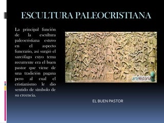 ESCULTURA PALEOCRISTIANA
La principal función
de      la     escultura
paleocristiana estuvo
en       el     aspecto
funerario, así surgió el
sarcófago cuyo tema
recurrente era el buen
pastor que viene de
una tradición pagana
pero al cual el
cristianismo le dio
sentido de símbolo de
su creencia.
                           EL BUEN PASTOR
 