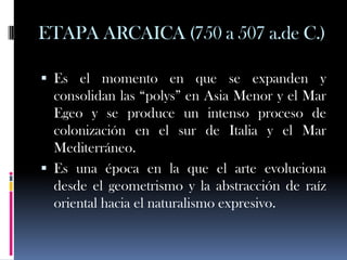ETAPA ARCAICA (750 a 507 a.de C.)

 Es el momento en que se expanden y
  consolidan las “polys” en Asia Menor y el Mar
  Egeo y se produce un intenso proceso de
  colonización en el sur de Italia y el Mar
  Mediterráneo.
 Es una época en la que el arte evoluciona
  desde el geometrismo y la abstracción de raíz
  oriental hacia el naturalismo expresivo.
 