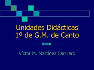 Unidades Didácticas
1º de G.M. de Canto

 Víctor M. Martínez Carrilero
 