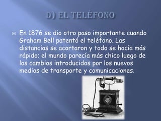    En 1876 se dio otro paso importante cuando
    Graham Bell patentó el teléfono. Las
    distancias se acortaron y todo se hacía más
    rápido; el mundo parecía más chico luego de
    los cambios introducidos por los nuevos
    medios de transporte y comunicaciones.
 