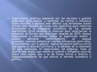    Imperialismo, práctica empleada por las naciones o pueblos
    poderosos para ampliar y mantener su control o influencia
    sobre naciones o pueblos más débiles. Los estudiosos suelen
    utilizar este término de forma más específica para referirse
    únicamente a la expansión económica de los estados
    capitalistas; otros eruditos lo reservan para caracterizar la
    expansión de Europa que tuvo lugar después de 1870. Aunque
    imperialismo y colonialismo tienen un significado similar y
    pueden        aplicarse     indistintamente        en       algunas
    ocasiones, conviene establecer ciertas diferencias entre ellos.
    El colonialismo, por lo general, implica un control político oficial
    que supone la anexión territorial y la pérdida de la soberanía
    del país colonizado. El imperialismo, sin embargo, tiene un
    sentido más amplio que remite al control o influencia ejercido
    sobre otra región, sea o no de forma oficial y directa, e
    independientemente de que afecte al terreno económico o
    político.
 