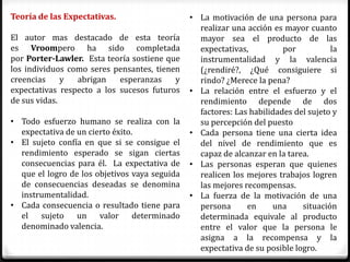 Teoría de las Expectativas.                    • La motivación de una persona para
                                                 realizar una acción es mayor cuanto
El autor mas destacado de esta teoría            mayor sea el producto de las
es Vroompero ha sido completada                  expectativas,          por          la
por Porter-Lawler. Esta teoría sostiene que      instrumentalidad y la valencia
los individuos como seres pensantes, tienen      (¿rendiré?, ¿Qué consiguiere si
creencias     y  abrigan    esperanzas    y      rindo? ¿Merece la pena?
expectativas respecto a los sucesos futuros    • La relación entre el esfuerzo y el
de sus vidas.                                    rendimiento depende de dos
                                                 factores: Las habilidades del sujeto y
• Todo esfuerzo humano se realiza con la         su percepción del puesto
  expectativa de un cierto éxito.              • Cada persona tiene una cierta idea
• El sujeto confía en que si se consigue el      del nivel de rendimiento que es
  rendimiento esperado se sigan ciertas          capaz de alcanzar en la tarea.
  consecuencias para él. La expectativa de     • Las personas esperan que quienes
  que el logro de los objetivos vaya seguida     realicen los mejores trabajos logren
  de consecuencias deseadas se denomina          las mejores recompensas.
  instrumentalidad.                            • La fuerza de la motivación de una
• Cada consecuencia o resultado tiene para       persona      en     una     situación
  el sujeto un valor determinado                 determinada equivale al producto
  denominado valencia.                           entre el valor que la persona le
                                                 asigna a la recompensa y la
                                                 expectativa de su posible logro.
 