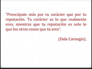 “Preocúpate más por tu carácter que por tu
reputación. Tu carácter es lo que realmente
eres, mientras que tu reputación es solo lo
que los otros creen que tú eres”.

                            (Dale Carnegie).
 