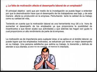 ¿ La falta de motivación afecta el desempeño laboral de un empleado?

El principal objetivo será que por medio de la investigación se pueda llegar a entender
por que la desmotivación hace que el desempeño de los trabajadores sea bajo, y de esta
manera afecte su producción en la empresa. Perturbando tanto la calidad de su trabajo
como su calidad de vida.

Teniendo en cuenta que la motivación laboral es una herramienta muy útil a la hora de
aumentar el desempeño de los empleados ya que proporciona la posibilidad de
incentivarlos a que lleven acabo sus actividades y que además las hagan con gusto lo
cual proporciona un alto rendimiento de parte de la empresa.


La motivación es de importancia para cualquier área; sí se aplica en el ámbito laboral, se
puede lograr que los empleados motivados, se esfuercen por tener un mejor desempeño
en su trabajo. Una persona satisfecha que estima su trabajo, lo transmite y disfruta de
atender a sus clientes; si eso no es posible, al menos lo intentará.
 