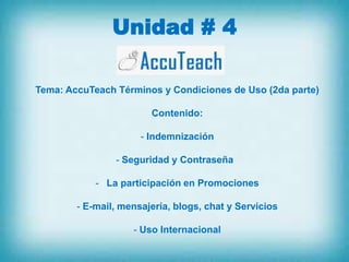 Unidad # 4

Tema: AccuTeach Términos y Condiciones de Uso (2da parte)

                        Contenido:

                      - Indemnización

                - Seguridad y Contraseña

            - La participación en Promociones

        - E-mail, mensajería, blogs, chat y Servicios

                    - Uso Internacional
 
