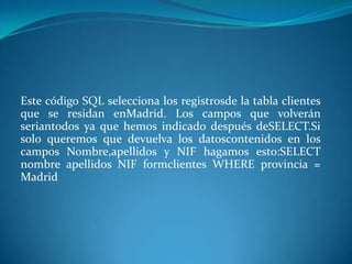 Este código SQL selecciona los registrosde la tabla clientes
que se residan enMadrid. Los campos que volverán
seriantodos ya que hemos indicado después deSELECT.Si
solo queremos que devuelva los datoscontenidos en los
campos Nombre,apellidos y NIF hagamos esto:SELECT
nombre apellidos NIF formclientes WHERE provincia =
Madrid
 