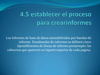 Los informes de base de datos estándefinidos por bandas de
         informe. Estasbandas de informes se definen cinco
        tiposdiferentes de líneas de informe porejemplo: las
 cabeceras que aparecen en laparte superior de cada pagina.
 