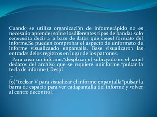 Cuando se utiliza organización de informerápido no es
necesario aprender sobre losdiferentes tipos de bandas solo
senecesita decir a la base de datos que creeel formato del
informe.Se pueden comprobar el aspecto de unformato de
informe visualizando enpantalla. Base visualizaron las
entradas delos registros en lugar de los patrones.
  Para crear un informe:*desplazar el subrayado en el panel
dedatos del archivo que se requiere uninforme.*pulsar la
tecla de informe ( Despl
 –
f9)*teclear V para visualizar el informe enpantalla*pulsar la
barra de espacio para ver cadapantalla del informe y volver
al centro decontrol.
 