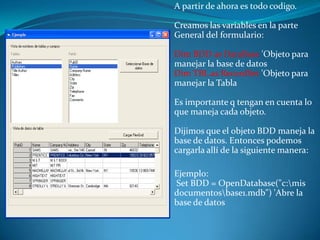 A partir de ahora es todo codigo.

Creamos las variables en la parte
General del formulario:

Dim BDD as DataBase 'Objeto para
manejar la base de datos
Dim TBL as RecordSet 'Objeto para
manejar la Tabla

Es importante q tengan en cuenta lo
que maneja cada objeto.

Dijimos que el objeto BDD maneja la
base de datos. Entonces podemos
cargarla allí de la siguiente manera:

Ejemplo:
Set BDD = OpenDatabase("c:mis
documentosbase1.mdb") 'Abre la
base de datos
 