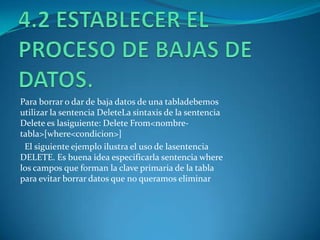 Para borrar o dar de baja datos de una tabladebemos
utilizar la sentencia DeleteLa sintaxis de la sentencia
Delete es lasiguiente: Delete From<nombre-
tabla>[where<condicion>]
 El siguiente ejemplo ilustra el uso de lasentencia
DELETE. Es buena idea especificarla sentencia where
los campos que forman la clave primaria de la tabla
para evitar borrar datos que no queramos eliminar
 