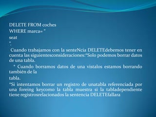 DELETE FROM coches
WHERE marca= “
seat
”.
 Cuando trabajamos con la senteNcia DELETEdebemos tener en
cuenta las siguientesconsideraciones:*Solo podemos borrar datos
de una tabla.
   * Cuando borramos datos de una vistalos estamos borrando
también de la
tabla.
*Si intentamos borrar un registro de unatabla referenciada por
una foreing keycomo la tabla muestra si la tabladependiente
tiene registrosrelacionados la sentencia DELETEfallara
 