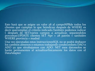 Esto hará que se asigne un valor 28 al campoNPRde todos los
clientes que cumplan lo que Seindican después de WHERE es
decir quecumplan el criterio indicado.También podemos indicar
( después de SET)varios campos a actualizar, separándolos
porcomas:UPDATE clientes SET Npr = 28 patrón = sanIsidro
WHERE provincia = madnd
Una vez ejecutadas estas instruccionesSQL no se podrá deshacer
los cambios almenos o estamos trabajando condecordsets DAO o
ADO ya que sitrabajamos con ADO. NET esos datossolos se
harán permanentes al actualizarfísicamente los datos con el
DataAdapter
 
