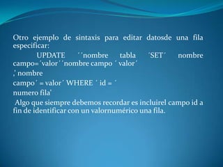 Otro ejemplo de sintaxis para editar datosde una fila
especificar:
        UPDATE       ´´nombre     tabla   ´SET´   nombre
campo=´valor´´nombre campo ´ valor´
,’ nombre
campo´ = valor´ WHERE ´ id = ´
numero fila’
 Algo que siempre debemos recordar es incluirel campo id a
fin de identificar con un valornumérico una fila.
 