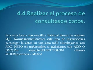 Esta es la forma mas sencilla y habitual deusar las ordenes
SQL. Normalmenteusaremos este tipo de instrucciones
paracargar lo datos en una data table (sitrabajamos con
ADO METO en unRecordset si trabajamos con ADO O
DAO).Por         ejemplo:SELECT*FOLOM               clientes
WHEREprovincia = Madrid
 