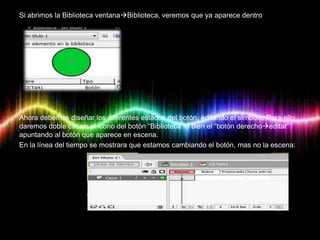 Si abrimos la Biblioteca ventanaBiblioteca, veremos que ya aparece dentro




Ahora debemos diseñar los diferentes estados del botón, editando el símbolo. Para ello
daremos doble clic en el icono del botón “Biblioteca” o bien el “botón derechoeditar”
apuntando al botón que aparece en escena.
En la línea del tiempo se mostrara que estamos cambiando el botón, mas no la escena:
 