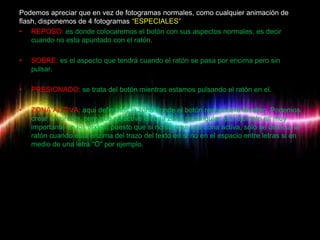 Podemos apreciar que en vez de fotogramas normales, como cualquier animación de
flash, disponemos de 4 fotogramas “ESPECIALES”
• REPOSO: es donde colocaremos el botón con sus aspectos normales, es decir
    cuando no esta apuntado con el ratón.

•   SOBRE: es el aspecto que tendrá cuando el ratón se pasa por encima pero sin
    pulsar.

•   PRESIONADO: se trata del botón mientras estamos pulsando el ratón en el.

•   ZONA ACTIVA: aquí definimos la zona donde el botón responderá al ratón. Podemos
    crear un circulo, pero que se active en una zona rectangular, por ejemplo es muy
    importante en los textos, puesto que si no se crea una zona activa, solo se detecta el
    ratón cuando esta enzima del trazo del texto en si no en el espacio entre letras si en
    medio de una letra “O” por ejemplo.
 