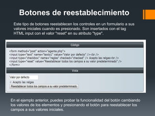 Botones de reestablecimiento
 Este tipo de botones reestablecen los controles en un formulario a sus
 valores iniciales cuando es presionado. Son insertados con el tag
 HTML input con el valor "reset" en su atributo "type".




En el ejemplo anterior, puedes probar la funcionalidad del botón cambiando
los valores de los elementos y presionando el botón para reestablecer los
campos a sus valores iniciales.
 