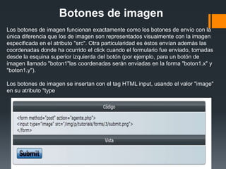 Botones de imagen
Los botones de imagen funcionan exactamente como los botones de envío con la
única diferencia que los de imagen son representados visualmente con la imagen
especificada en el atributo "src". Otra particularidad es éstos envían además las
coordenadas donde ha ocurrido el click cuando el formulario fue enviado, tomadas
desde la esquina superior izquierda del botón (por ejemplo, para un botón de
imagen llamado "boton1"las coordenadas serán enviadas en la forma "boton1.x" y
"boton1.y").

Los botones de imagen se insertan con el tag HTML input, usando el valor "image"
en su atributo "type
 