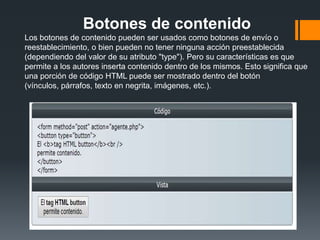 Botones de contenido
Los botones de contenido pueden ser usados como botones de envío o
reestablecimiento, o bien pueden no tener ninguna acción preestablecida
(dependiendo del valor de su atributo "type"). Pero su características es que
permite a los autores inserta contenido dentro de los mismos. Esto significa que
una porción de código HTML puede ser mostrado dentro del botón
(vínculos, párrafos, texto en negrita, imágenes, etc.).
 